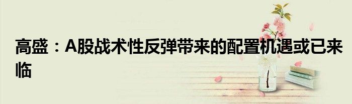 高盛:A股战术性反弹带来的配置机遇或已来临