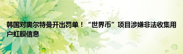 韩国对奥尔特曼开出罚单!“世界币”项目涉嫌非法收集用户虹膜信息