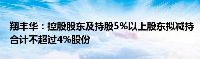 翔丰华:控股股东及持股5%以上股东拟减持合计不超过4%股份