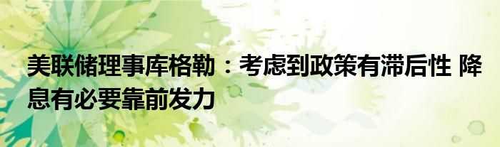 美联储理事库格勒:考虑到政策有滞后性 降息有必要靠前发力
