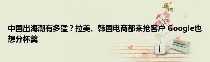 中国出海潮有多猛?拉美、韩国电商都来抢客户 Google也想分杯羹