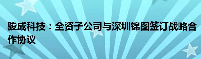 骏成科技:全资子公司与深圳锦图签订战略合作协议