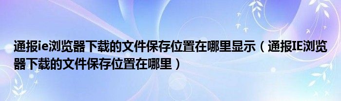 通报ie浏览器下载的文件保存位置在哪里显示(通报IE浏览器下载的文件保存位置在哪里)