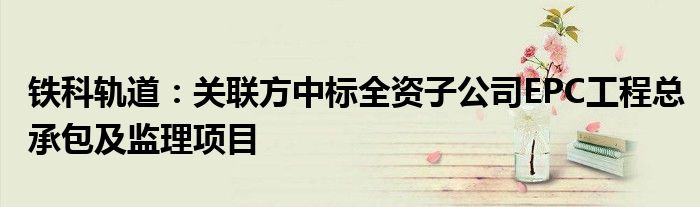 铁科轨道:关联方中标全资子公司EPC工程总承包及监理项目