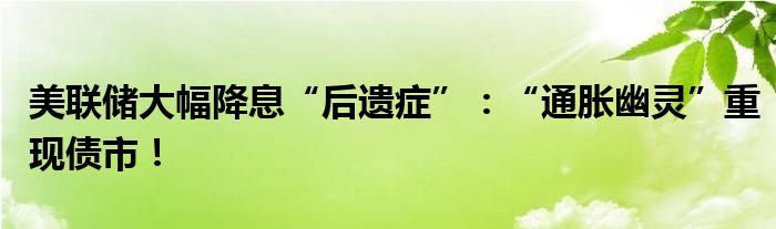 美联储大幅降息“后遗症”:“通胀幽灵”重现债市!