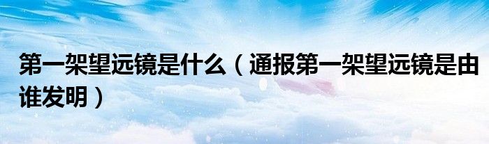 第一架望远镜是什么(通报第一架望远镜是由谁发明)