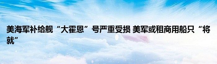 美海军补给舰“大霍恩”号严重受损 美军或租商用船只“将就”