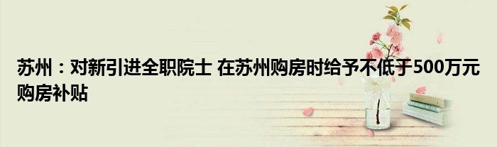 苏州:对新引进全职院士 在苏州购房时给予不低于500万元购房补贴
