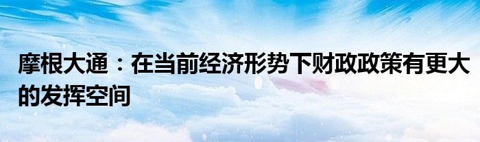 摩根大通:在当前经济形势下财政政策有更大的发挥空间