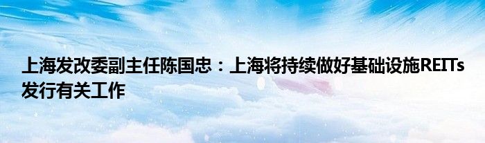 上海发改委副主任陈国忠:上海将持续做好基础设施REITs发行有关工作