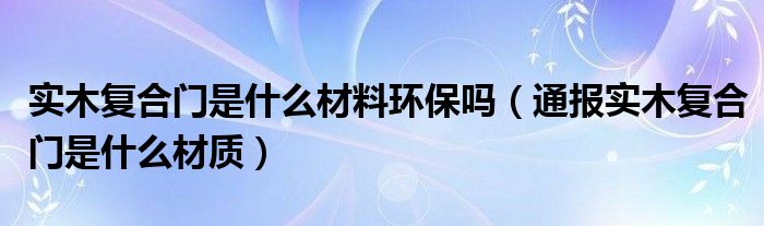 实木复合门是什么材料环保吗(通报实木复合门是什么材质)