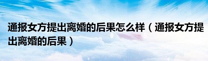 通报女方提出离婚的后果怎么样(通报女方提出离婚的后果)