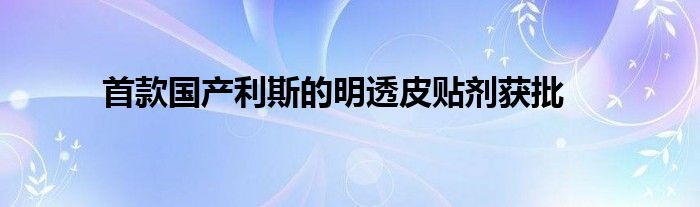 首款国产利斯的明透皮贴剂获批