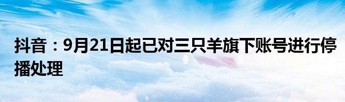 抖音:9月21日起已对三只羊旗下账号进行停播处理