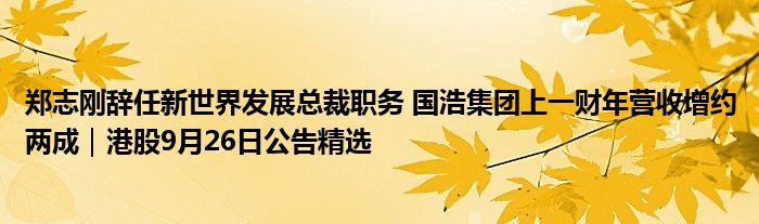 郑志刚辞任新世界发展总裁职务 国浩集团上一财年营收增约两成|港股9月26日公告精选