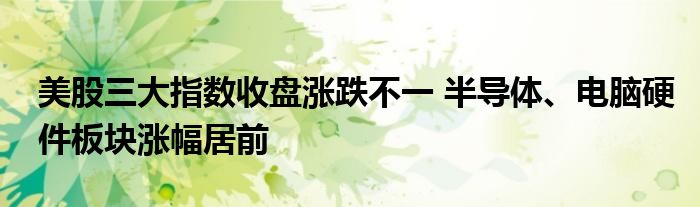 美股三大指数收盘涨跌不一 半导体、电脑硬件板块涨幅居前
