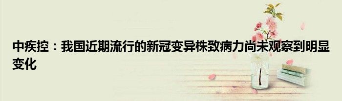 中疾控:我国近期流行的新冠变异株致病力尚未观察到明显变化