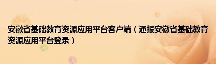 安徽省基础教育资源应用平台客户端(通报安徽省基础教育资源应用平台登录)