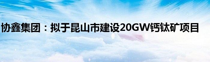 协鑫集团:拟于昆山市建设20GW钙钛矿项目