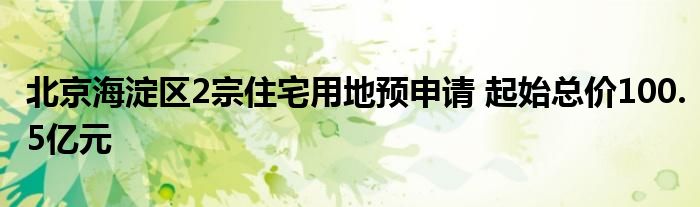 北京海淀区2宗住宅用地预申请 起始总价100.5亿元