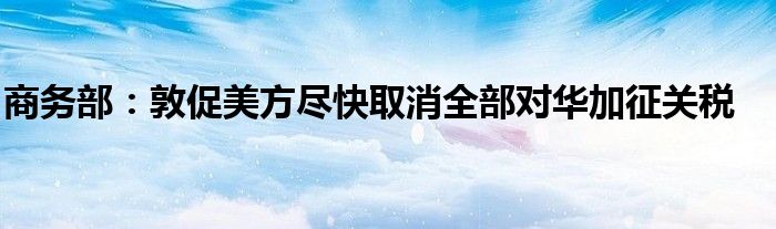 商务部:敦促美方尽快取消全部对华加征关税