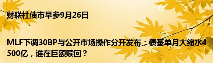 财联社债市早参9月26日|MLF下调30BP与公开市场操作分开发布;债基单月大缩水4500亿,谁在巨额赎回?