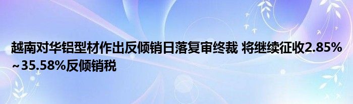 越南对华铝型材作出反倾销日落复审终裁 将继续征收2.85%~35.58%反倾销税