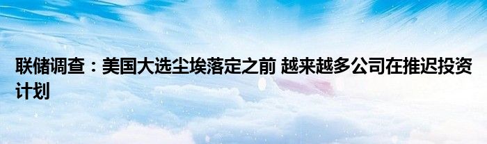 联储调查:美国大选尘埃落定之前 越来越多公司在推迟投资计划