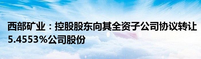 西部矿业:控股股东向其全资子公司协议转让5.4553%公司股份