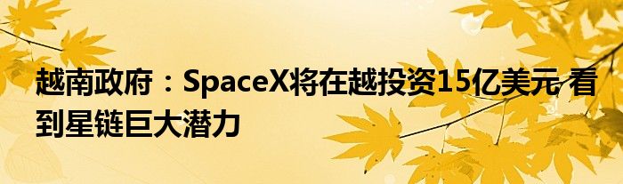 越南政府:SpaceX将在越投资15亿美元 看到星链巨大潜力