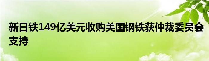 新日铁149亿美元收购美国钢铁获仲裁委员会支持