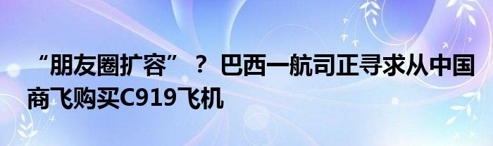 “朋友圈扩容”? 巴西一航司正寻求从中国商飞购买C919飞机