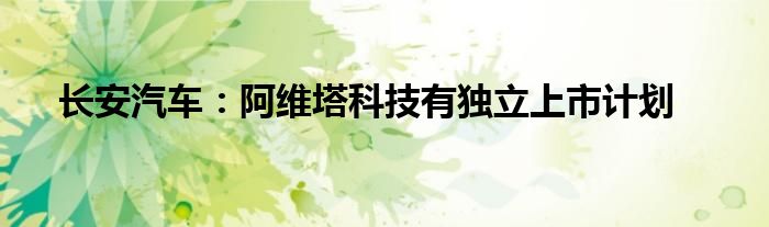 长安汽车:阿维塔科技有独立上市计划
