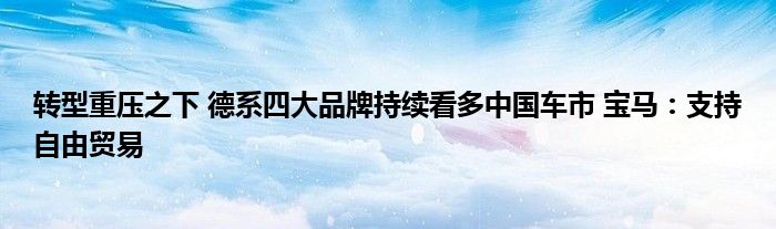 转型重压之下 德系四大品牌持续看多中国车市 宝马:支持自由贸易