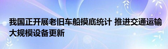 我国正开展老旧车船摸底统计 推进交通运输大规模设备更新