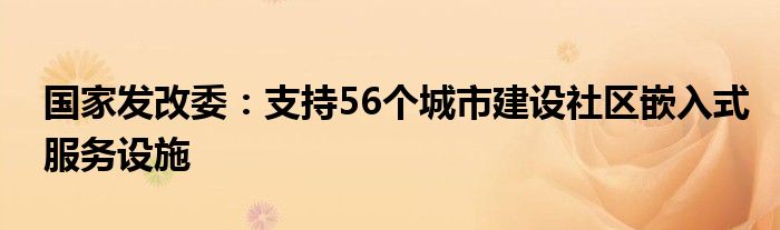国家发改委:支持56个城市建设社区嵌入式服务设施