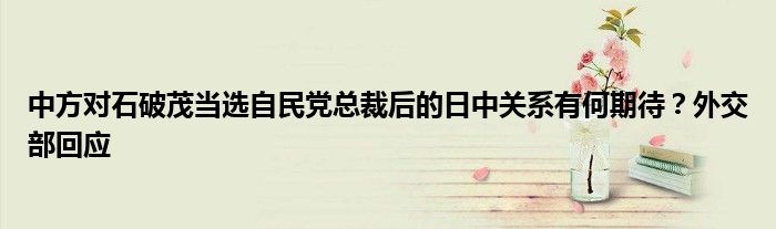 中方对石破茂当选自民党总裁后的日中关系有何期待?外交部回应