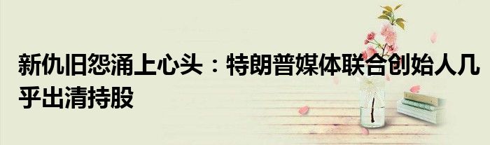 新仇旧怨涌上心头:特朗普媒体联合创始人几乎出清持股