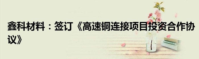 鑫科材料:签订《高速铜连接项目投资合作协议》