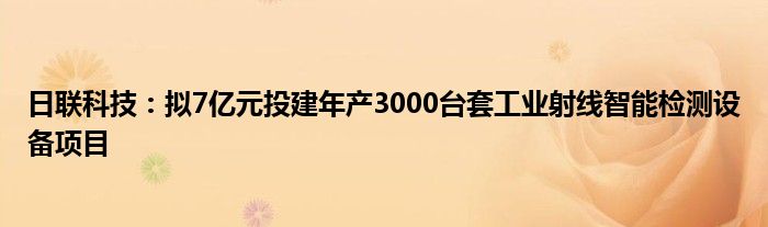 日联科技:拟7亿元投建年产3000台套工业射线智能检测设备项目