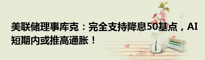 美联储理事库克:完全支持降息50基点,AI短期内或推高通胀!