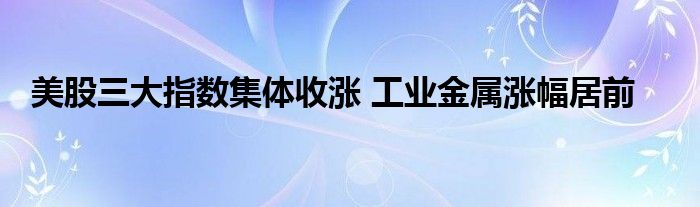 美股三大指数集体收涨 工业金属涨幅居前