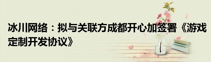 冰川网络:拟与关联方成都开心加签署《游戏定制开发协议》