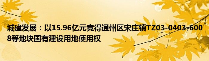城建发展:以15.96亿元竞得通州区宋庄镇TZ03-0403-6008等地块国有建设用地使用权