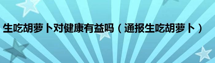 生吃胡萝卜对健康有益吗(通报生吃胡萝卜)