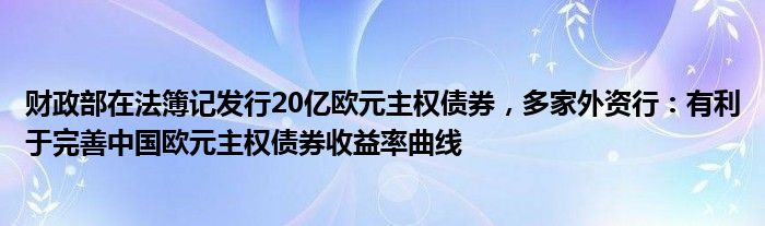 财政部在法簿记发行20亿欧元主权债券,多家外资行:有利于完善中国欧元主权债券收益率曲线