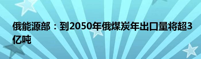 俄能源部:到2050年俄煤炭年出口量将超3亿吨