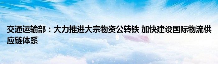 交通运输部:大力推进大宗物资公转铁 加快建设国际物流供应链体系