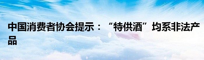 中国消费者协会提示：“特供酒”均系非法产品