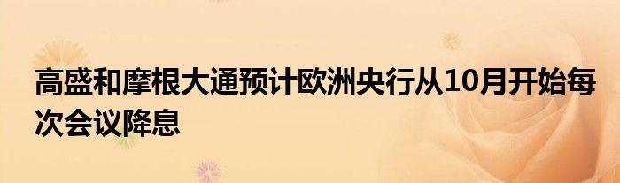 高盛和摩根大通预计欧洲央行从10月开始每次会议降息